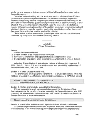 similar general purpose unit of government which shall hereafter be created by the
General Assembly.
     "Initiative" means the filing with the applicable election officials at least 90 days
prior to the next primary or general election of a petition containing a proposal for
referendum signed by electors comprising 5% of the number of electors voting for the
office of Governor in the last gubernatorial general election in each municipality or area
affected. The applicable election official shall place the proposal on the ballot in a
manner fairly representing the content of the petition for decision by referendum at said
election. Initiative on a similar question shall not be submitted more often than once in
five years. No enabling law shall be required for initiative.
     "Referendum" means approval of a question placed on the ballot, by initiative or
otherwise, by a majority vote of the electors voting thereon.

                                      __________

                                        Article X
                                  Private Corporations

Section.
1. Certain unused charters void.
2. Certain charters to be subject to the Constitution.
3. Revocation, amendment and repeal of charters and corporation laws.
4. Compensation for property taken by corporations under right of eminent domain.

    Adoption. Present Article X was adopted (without article number) November 8,
1966, 1965 P.L.1909, J.R.3, and the article number was supplied by proclamation of
the Governor of July 7, 1967, P.L.1063.

Section 1. Certain unused charters void.
    The charters and privileges granted prior to 1874 to private corporations which had
not been organized in good faith and commenced business prior to 1874 shall be void.

    Corresponding provisions of prior Constitutions:
         Constitution of 1874, Art. XVI, Sec. 1.

Section 2. Certain charters to be subject to the Constitution.
     Private corporations which have accepted or accept the Constitution of this
Commonwealth or the benefits of any law passed by the General Assembly after 1873
governing the affairs of corporations shall hold their charters subject to the provisions
of the Constitution of this Commonwealth.

    No corresponding provisions in prior Constitutions.

Section 3. Revocation, amendment and repeal of charters and corporation laws.
    All charters of private corporations and all present and future common or statutory
law with respect to the formation or regulation of private corporations or prescribing


                                                                                 9-82
 