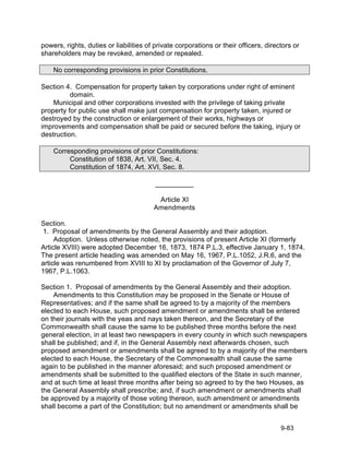 powers, rights, duties or liabilities of private corporations or their officers, directors or
shareholders may be revoked, amended or repealed.

    No corresponding provisions in prior Constitutions.

Section 4. Compensation for property taken by corporations under right of eminent
          domain.
    Municipal and other corporations invested with the privilege of taking private
property for public use shall make just compensation for property taken, injured or
destroyed by the construction or enlargement of their works, highways or
improvements and compensation shall be paid or secured before the taking, injury or
destruction.

    Corresponding provisions of prior Constitutions:
         Constitution of 1838, Art. VII, Sec. 4.
         Constitution of 1874, Art. XVI, Sec. 8.

                                         __________

                                         Article XI
                                        Amendments

Section.
 1. Proposal of amendments by the General Assembly and their adoption.
     Adoption. Unless otherwise noted, the provisions of present Article XI (formerly
Article XVIII) were adopted December 16, 1873, 1874 P.L.3, effective January 1, 1874.
The present article heading was amended on May 16, 1967, P.L.1052, J.R.6, and the
article was renumbered from XVIII to XI by proclamation of the Governor of July 7,
1967, P.L.1063.

Section 1. Proposal of amendments by the General Assembly and their adoption.
    Amendments to this Constitution may be proposed in the Senate or House of
Representatives; and if the same shall be agreed to by a majority of the members
elected to each House, such proposed amendment or amendments shall be entered
on their journals with the yeas and nays taken thereon, and the Secretary of the
Commonwealth shall cause the same to be published three months before the next
general election, in at least two newspapers in every county in which such newspapers
shall be published; and if, in the General Assembly next afterwards chosen, such
proposed amendment or amendments shall be agreed to by a majority of the members
elected to each House, the Secretary of the Commonwealth shall cause the same
again to be published in the manner aforesaid; and such proposed amendment or
amendments shall be submitted to the qualified electors of the State in such manner,
and at such time at least three months after being so agreed to by the two Houses, as
the General Assembly shall prescribe; and, if such amendment or amendments shall
be approved by a majority of those voting thereon, such amendment or amendments
shall become a part of the Constitution; but no amendment or amendments shall be


                                                                                      9-83
 