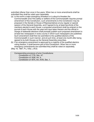 submitted oftener than once in five years. When two or more amendments shall be
submitted they shall be voted upon separately.
(a) In the event a major emergency threatens or is about to threaten the
    Commonwealth and if the safety or welfare of the Commonwealth requires prompt
    amendment of this Constitution, such amendments to this Constitution may be
    proposed in the Senate or House of Representatives at any regular or special
    session of the General Assembly, and if agreed to by at least two-thirds of the
    members elected to each House, a proposed amendment shall be entered on the
    journal of each House with the yeas and nays taken thereon and the official in
    charge of statewide elections shall promptly publish such proposed amendment in
    at least two newspapers in every county in which such newspapers are published.
    Such amendment shall then be submitted to the qualified electors of the
    Commonwealth in such manner, and at such time, at least one month after being
    agreed to by both Houses as the General Assembly prescribes.
(b) If an emergency amendment is approved by a majority of the qualified electors
    voting thereon, it shall become part of this Constitution. When two or more
    emergency amendments are submitted they shall be voted on separately.
(May 16, 1967, P.L.1052, J.R.6)

   Corresponding provisions of prior Constitutions:
        Constitution of 1776, Sec. 47.
        Constitution of 1838, Art. X.
        Constitution of 1874, Art. XVIII, Sec. 1.




                                                                           9-84
 