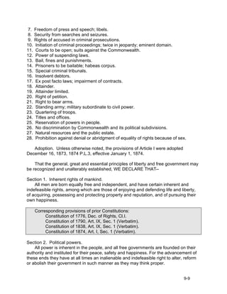 7. Freedom of press and speech; libels.
 8. Security from searches and seizures.
 9. Rights of accused in criminal prosecutions.
10. Initiation of criminal proceedings; twice in jeopardy; eminent domain.
11. Courts to be open; suits against the Commonwealth.
12. Power of suspending laws.
13. Bail, fines and punishments.
14. Prisoners to be bailable; habeas corpus.
15. Special criminal tribunals.
16. Insolvent debtors.
17. Ex post facto laws; impairment of contracts.
18. Attainder.
19. Attainder limited.
20. Right of petition.
21. Right to bear arms.
22. Standing army; military subordinate to civil power.
23. Quartering of troops.
24. Titles and offices.
25. Reservation of powers in people.
26. No discrimination by Commonwealth and its political subdivisions.
27. Natural resources and the public estate.
28. Prohibition against denial or abridgment of equality of rights because of sex.

   Adoption. Unless otherwise noted, the provisions of Article I were adopted
December 16, 1873, 1874 P.L.3, effective January 1, 1874.

    That the general, great and essential principles of liberty and free government may
be recognized and unalterably established, WE DECLARE THAT--

Section 1. Inherent rights of mankind.
    All men are born equally free and independent, and have certain inherent and
indefeasible rights, among which are those of enjoying and defending life and liberty,
of acquiring, possessing and protecting property and reputation, and of pursuing their
own happiness.

    Corresponding provisions of prior Constitutions:
         Constitution of 1776, Dec. of Rights, Cl.I.
         Constitution of 1790, Art. IX, Sec. 1 (Verbatim).
         Constitution of 1838, Art. IX, Sec. 1 (Verbatim).
         Constitution of 1874, Art. I, Sec. 1 (Verbatim).

Section 2. Political powers.
    All power is inherent in the people, and all free governments are founded on their
authority and instituted for their peace, safety and happiness. For the advancement of
these ends they have at all times an inalienable and indefeasible right to alter, reform
or abolish their government in such manner as they may think proper.


                                                                                 9-9
 