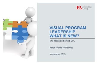 VISUAL PROGRAM
LEADERSHIP
WHAT IS NEW?
The rationale behind VPL
Peter Weihe Wolfsberg
November 2013

© PA Knowledge Limited 2013

1

 