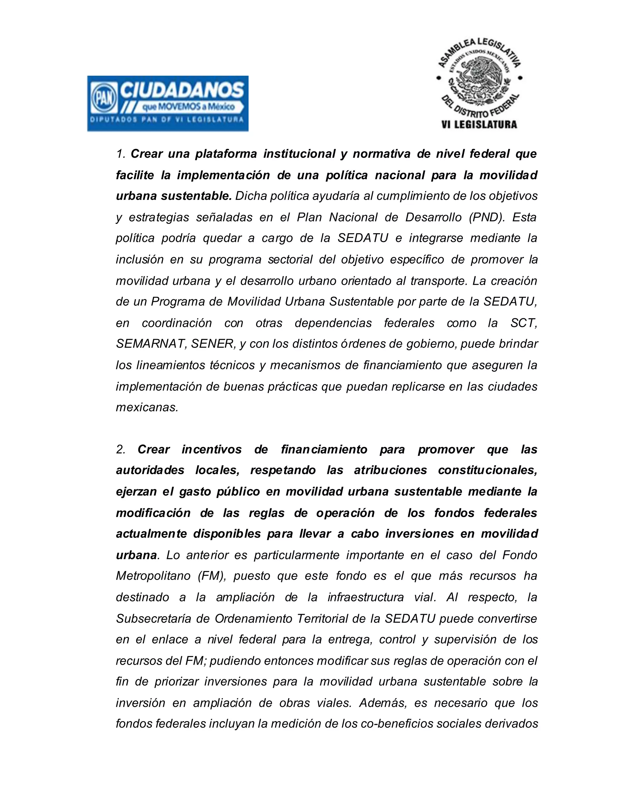 1. Crear una plataforma institucional y normativa de nivel federal que
facilite la implementación de una política nacional para la movilidad
urbana sustentable. Dicha política ayudaría al cumplimiento de los objetivos
y estrategias señaladas en el Plan Nacional de Desarrollo (PND). Esta
política podría quedar a cargo de la SEDATU e integrarse mediante la
inclusión en su programa sectorial del objetivo específico de promover la
movilidad urbana y el desarrollo urbano orientado al transporte. La creación
de un Programa de Movilidad Urbana Sustentable por parte de la SEDATU,
en coordinación con otras dependencias federales como la SCT,
SEMARNAT, SENER, y con los distintos órdenes de gobierno, puede brindar
los lineamientos técnicos y mecanismos de financiamiento que aseguren la
implementación de buenas prácticas que puedan replicarse en las ciudades
mexicanas.
2. Crear incentivos de financiamiento para promover que las
autoridades locales, respetando las atribuciones constitucionales,
ejerzan el gasto público en movilidad urbana sustentable mediante la
modificación de las reglas de operación de los fondos federales
actualmente disponibles para llevar a cabo inversiones en movilidad
urbana. Lo anterior es particularmente importante en el caso del Fondo
Metropolitano (FM), puesto que este fondo es el que más recursos ha
destinado a la ampliación de la infraestructura vial. Al respecto, la
Subsecretaría de Ordenamiento Territorial de la SEDATU puede convertirse
en el enlace a nivel federal para la entrega, control y supervisión de los
recursos del FM; pudiendo entonces modificar sus reglas de operación con el
fin de priorizar inversiones para la movilidad urbana sustentable sobre la
inversión en ampliación de obras viales. Además, es necesario que los
fondos federales incluyan la medición de los co-beneficios sociales derivados
 