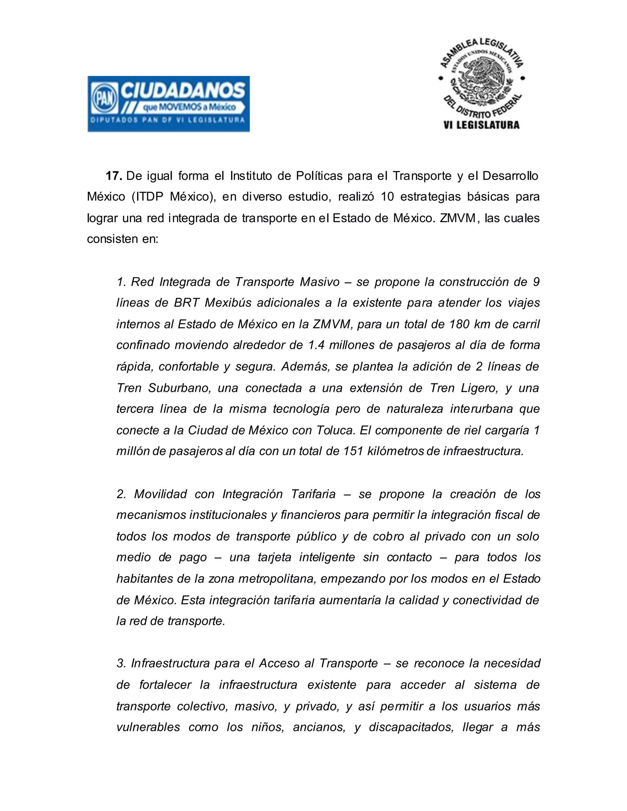 17. De igual forma el Instituto de Políticas para el Transporte y el Desarrollo
México (ITDP México), en diverso estudio, realizó 10 estrategias básicas para
lograr una red integrada de transporte en el Estado de México. ZMVM, las cuales
consisten en:
1. Red Integrada de Transporte Masivo – se propone la construcción de 9
líneas de BRT Mexibús adicionales a la existente para atender los viajes
internos al Estado de México en la ZMVM, para un total de 180 km de carril
confinado moviendo alrededor de 1.4 millones de pasajeros al día de forma
rápida, confortable y segura. Además, se plantea la adición de 2 líneas de
Tren Suburbano, una conectada a una extensión de Tren Ligero, y una
tercera línea de la misma tecnología pero de naturaleza interurbana que
conecte a la Ciudad de México con Toluca. El componente de riel cargaría 1
millón de pasajeros al día con un total de 151 kilómetros de infraestructura.
2. Movilidad con Integración Tarifaria – se propone la creación de los
mecanismos institucionales y financieros para permitir la integración fiscal de
todos los modos de transporte público y de cobro al privado con un solo
medio de pago – una tarjeta inteligente sin contacto – para todos los
habitantes de la zona metropolitana, empezando por los modos en el Estado
de México. Esta integración tarifaria aumentaría la calidad y conectividad de
la red de transporte.
3. Infraestructura para el Acceso al Transporte – se reconoce la necesidad
de fortalecer la infraestructura existente para acceder al sistema de
transporte colectivo, masivo, y privado, y así permitir a los usuarios más
vulnerables como los niños, ancianos, y discapacitados, llegar a más
 
