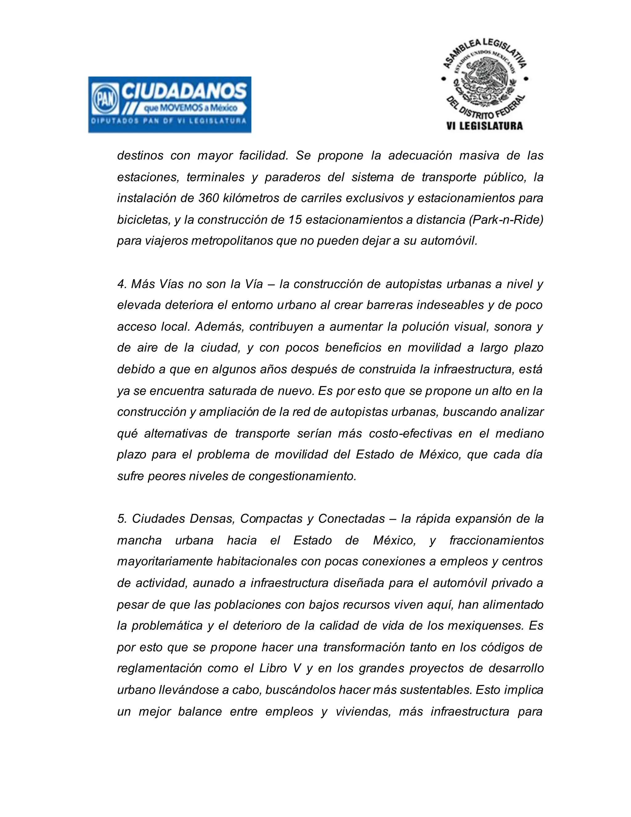 destinos con mayor facilidad. Se propone la adecuación masiva de las
estaciones, terminales y paraderos del sistema de transporte público, la
instalación de 360 kilómetros de carriles exclusivos y estacionamientos para
bicicletas, y la construcción de 15 estacionamientos a distancia (Park-n-Ride)
para viajeros metropolitanos que no pueden dejar a su automóvil.
4. Más Vías no son la Vía – la construcción de autopistas urbanas a nivel y
elevada deteriora el entorno urbano al crear barreras indeseables y de poco
acceso local. Además, contribuyen a aumentar la polución visual, sonora y
de aire de la ciudad, y con pocos beneficios en movilidad a largo plazo
debido a que en algunos años después de construida la infraestructura, está
ya se encuentra saturada de nuevo. Es por esto que se propone un alto en la
construcción y ampliación de la red de autopistas urbanas, buscando analizar
qué alternativas de transporte serían más costo-efectivas en el mediano
plazo para el problema de movilidad del Estado de México, que cada día
sufre peores niveles de congestionamiento.
5. Ciudades Densas, Compactas y Conectadas – la rápida expansión de la
mancha urbana hacia el Estado de México, y fraccionamientos
mayoritariamente habitacionales con pocas conexiones a empleos y centros
de actividad, aunado a infraestructura diseñada para el automóvil privado a
pesar de que las poblaciones con bajos recursos viven aquí, han alimentado
la problemática y el deterioro de la calidad de vida de los mexiquenses. Es
por esto que se propone hacer una transformación tanto en los códigos de
reglamentación como el Libro V y en los grandes proyectos de desarrollo
urbano llevándose a cabo, buscándolos hacer más sustentables. Esto implica
un mejor balance entre empleos y viviendas, más infraestructura para
 