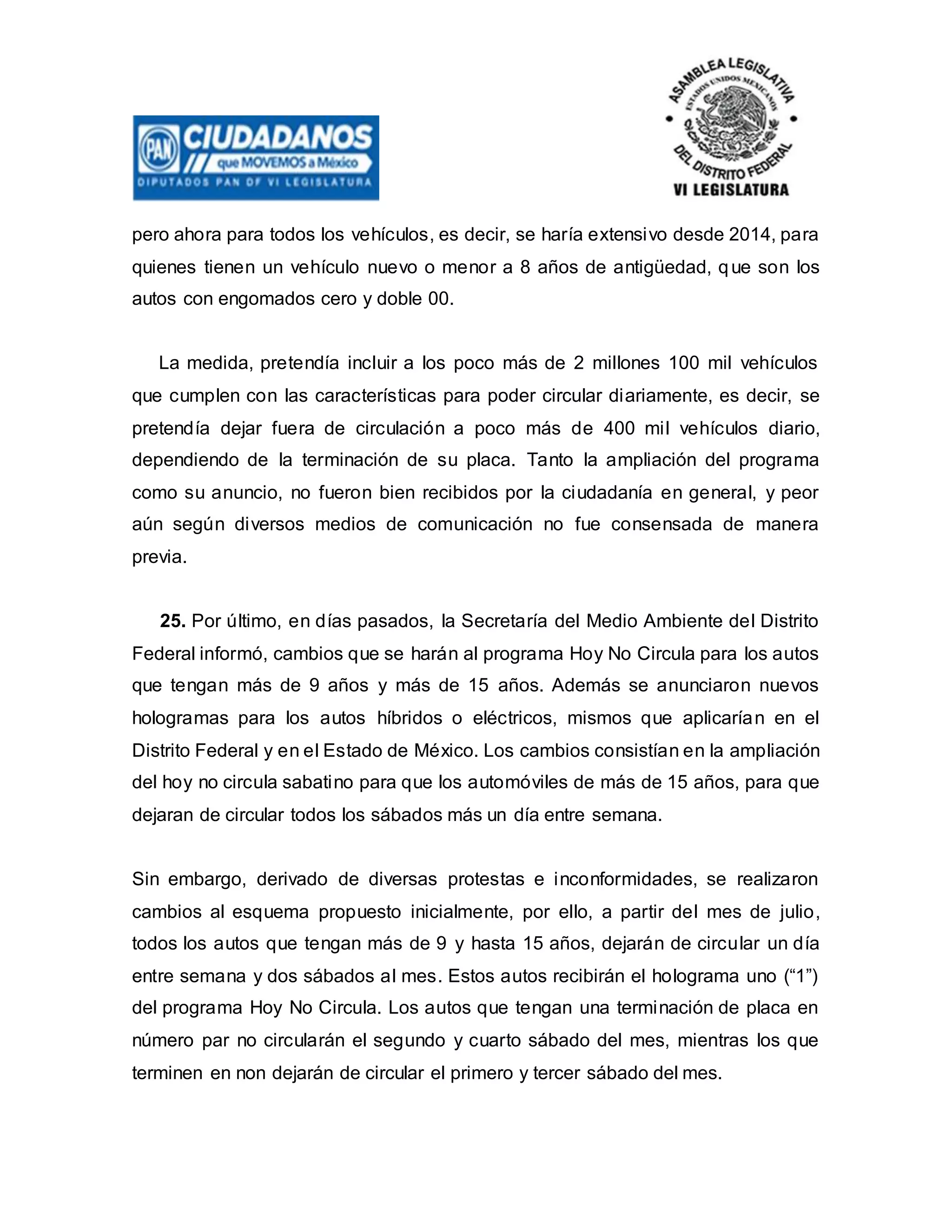 pero ahora para todos los vehículos, es decir, se haría extensivo desde 2014, para
quienes tienen un vehículo nuevo o menor a 8 años de antigüedad, que son los
autos con engomados cero y doble 00.
La medida, pretendía incluir a los poco más de 2 millones 100 mil vehículos
que cumplen con las características para poder circular diariamente, es decir, se
pretendía dejar fuera de circulación a poco más de 400 mil vehículos diario,
dependiendo de la terminación de su placa. Tanto la ampliación del programa
como su anuncio, no fueron bien recibidos por la ciudadanía en general, y peor
aún según diversos medios de comunicación no fue consensada de manera
previa.
25. Por último, en días pasados, la Secretaría del Medio Ambiente del Distrito
Federal informó, cambios que se harán al programa Hoy No Circula para los autos
que tengan más de 9 años y más de 15 años. Además se anunciaron nuevos
hologramas para los autos híbridos o eléctricos, mismos que aplicarían en el
Distrito Federal y en el Estado de México. Los cambios consistían en la ampliación
del hoy no circula sabatino para que los automóviles de más de 15 años, para que
dejaran de circular todos los sábados más un día entre semana.
Sin embargo, derivado de diversas protestas e inconformidades, se realizaron
cambios al esquema propuesto inicialmente, por ello, a partir del mes de julio,
todos los autos que tengan más de 9 y hasta 15 años, dejarán de circular un día
entre semana y dos sábados al mes. Estos autos recibirán el holograma uno (“1”)
del programa Hoy No Circula. Los autos que tengan una terminación de placa en
número par no circularán el segundo y cuarto sábado del mes, mientras los que
terminen en non dejarán de circular el primero y tercer sábado del mes.
 