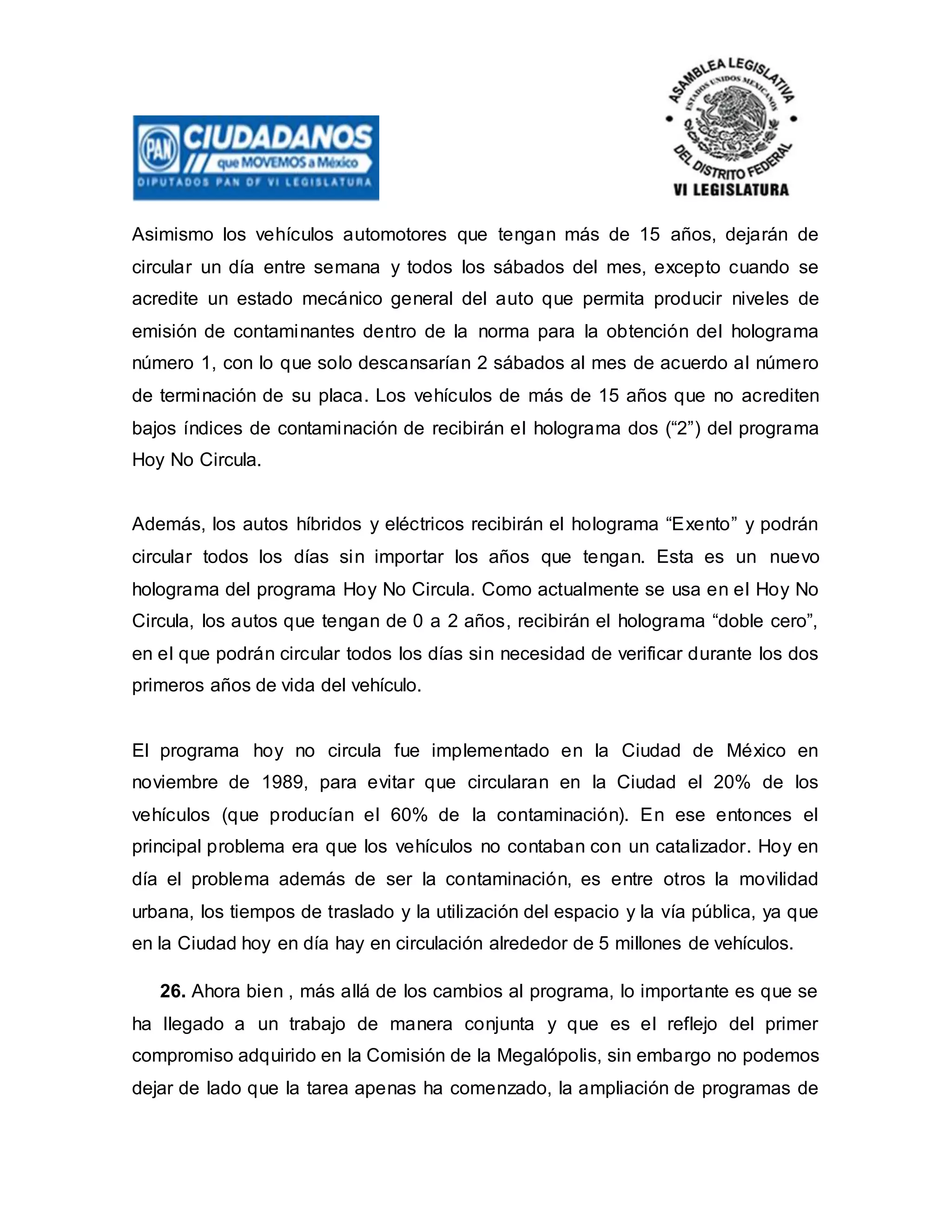 Asimismo los vehículos automotores que tengan más de 15 años, dejarán de
circular un día entre semana y todos los sábados del mes, excepto cuando se
acredite un estado mecánico general del auto que permita producir niveles de
emisión de contaminantes dentro de la norma para la obtención del holograma
número 1, con lo que solo descansarían 2 sábados al mes de acuerdo al número
de terminación de su placa. Los vehículos de más de 15 años que no acrediten
bajos índices de contaminación de recibirán el holograma dos (“2”) del programa
Hoy No Circula.
Además, los autos híbridos y eléctricos recibirán el holograma “Exento” y podrán
circular todos los días sin importar los años que tengan. Esta es un nuevo
holograma del programa Hoy No Circula. Como actualmente se usa en el Hoy No
Circula, los autos que tengan de 0 a 2 años, recibirán el holograma “doble cero”,
en el que podrán circular todos los días sin necesidad de verificar durante los dos
primeros años de vida del vehículo.
El programa hoy no circula fue implementado en la Ciudad de México en
noviembre de 1989, para evitar que circularan en la Ciudad el 20% de los
vehículos (que producían el 60% de la contaminación). En ese entonces el
principal problema era que los vehículos no contaban con un catalizador. Hoy en
día el problema además de ser la contaminación, es entre otros la movilidad
urbana, los tiempos de traslado y la utilización del espacio y la vía pública, ya que
en la Ciudad hoy en día hay en circulación alrededor de 5 millones de vehículos.
26. Ahora bien , más allá de los cambios al programa, lo importante es que se
ha llegado a un trabajo de manera conjunta y que es el reflejo del primer
compromiso adquirido en la Comisión de la Megalópolis, sin embargo no podemos
dejar de lado que la tarea apenas ha comenzado, la ampliación de programas de
 