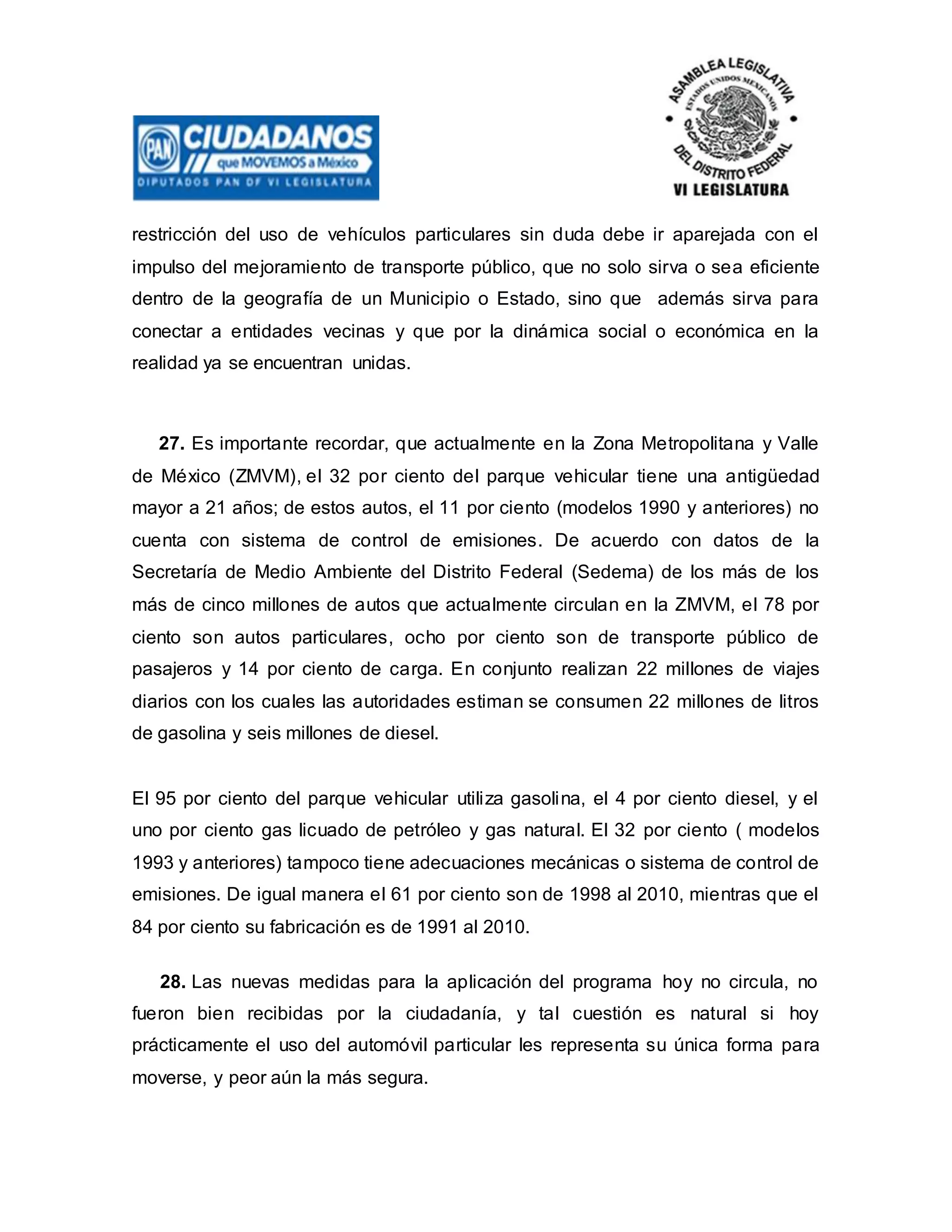 restricción del uso de vehículos particulares sin duda debe ir aparejada con el
impulso del mejoramiento de transporte público, que no solo sirva o sea eficiente
dentro de la geografía de un Municipio o Estado, sino que además sirva para
conectar a entidades vecinas y que por la dinámica social o económica en la
realidad ya se encuentran unidas.
27. Es importante recordar, que actualmente en la Zona Metropolitana y Valle
de México (ZMVM), el 32 por ciento del parque vehicular tiene una antigüedad
mayor a 21 años; de estos autos, el 11 por ciento (modelos 1990 y anteriores) no
cuenta con sistema de control de emisiones. De acuerdo con datos de la
Secretaría de Medio Ambiente del Distrito Federal (Sedema) de los más de los
más de cinco millones de autos que actualmente circulan en la ZMVM, el 78 por
ciento son autos particulares, ocho por ciento son de transporte público de
pasajeros y 14 por ciento de carga. En conjunto realizan 22 millones de viajes
diarios con los cuales las autoridades estiman se consumen 22 millones de litros
de gasolina y seis millones de diesel.
El 95 por ciento del parque vehicular utiliza gasolina, el 4 por ciento diesel, y el
uno por ciento gas licuado de petróleo y gas natural. El 32 por ciento ( modelos
1993 y anteriores) tampoco tiene adecuaciones mecánicas o sistema de control de
emisiones. De igual manera el 61 por ciento son de 1998 al 2010, mientras que el
84 por ciento su fabricación es de 1991 al 2010.
28. Las nuevas medidas para la aplicación del programa hoy no circula, no
fueron bien recibidas por la ciudadanía, y tal cuestión es natural si hoy
prácticamente el uso del automóvil particular les representa su única forma para
moverse, y peor aún la más segura.
 