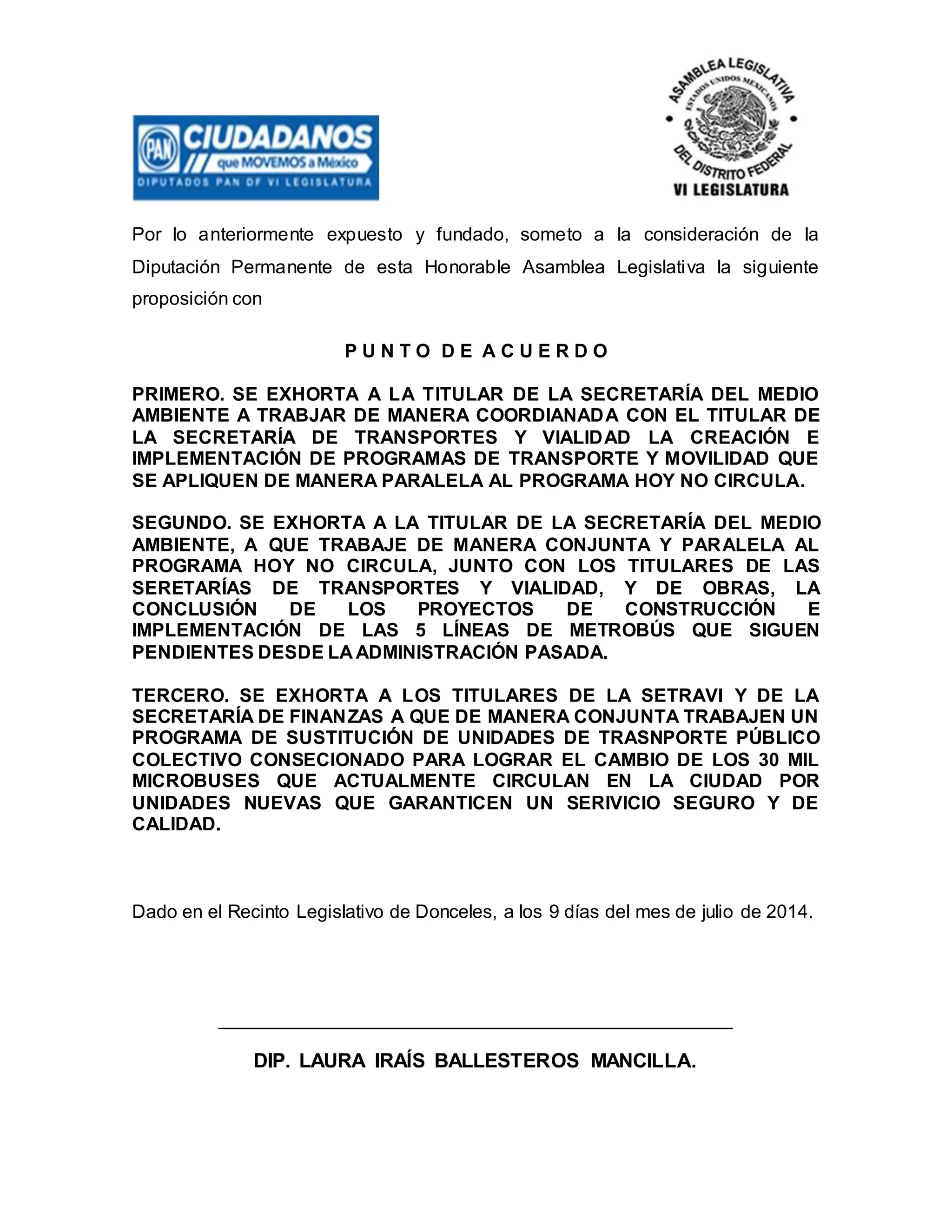 Por lo anteriormente expuesto y fundado, someto a la consideración de la
Diputación Permanente de esta Honorable Asamblea Legislativa la siguiente
proposición con
P U N T O D E A C U E R D O
PRIMERO. SE EXHORTA A LA TITULAR DE LA SECRETARÍA DEL MEDIO
AMBIENTE A TRABJAR DE MANERA COORDIANADA CON EL TITULAR DE
LA SECRETARÍA DE TRANSPORTES Y VIALIDAD LA CREACIÓN E
IMPLEMENTACIÓN DE PROGRAMAS DE TRANSPORTE Y MOVILIDAD QUE
SE APLIQUEN DE MANERA PARALELA AL PROGRAMA HOY NO CIRCULA.
SEGUNDO. SE EXHORTA A LA TITULAR DE LA SECRETARÍA DEL MEDIO
AMBIENTE, A QUE TRABAJE DE MANERA CONJUNTA Y PARALELA AL
PROGRAMA HOY NO CIRCULA, JUNTO CON LOS TITULARES DE LAS
SERETARÍAS DE TRANSPORTES Y VIALIDAD, Y DE OBRAS, LA
CONCLUSIÓN DE LOS PROYECTOS DE CONSTRUCCIÓN E
IMPLEMENTACIÓN DE LAS 5 LÍNEAS DE METROBÚS QUE SIGUEN
PENDIENTES DESDE LA ADMINISTRACIÓN PASADA.
TERCERO. SE EXHORTA A LOS TITULARES DE LA SETRAVI Y DE LA
SECRETARÍA DE FINANZAS A QUE DE MANERA CONJUNTA TRABAJEN UN
PROGRAMA DE SUSTITUCIÓN DE UNIDADES DE TRASNPORTE PÚBLICO
COLECTIVO CONSECIONADO PARA LOGRAR EL CAMBIO DE LOS 30 MIL
MICROBUSES QUE ACTUALMENTE CIRCULAN EN LA CIUDAD POR
UNIDADES NUEVAS QUE GARANTICEN UN SERIVICIO SEGURO Y DE
CALIDAD.
Dado en el Recinto Legislativo de Donceles, a los 9 días del mes de julio de 2014.
_________________________________________________
DIP. LAURA IRAÍS BALLESTEROS MANCILLA.
 