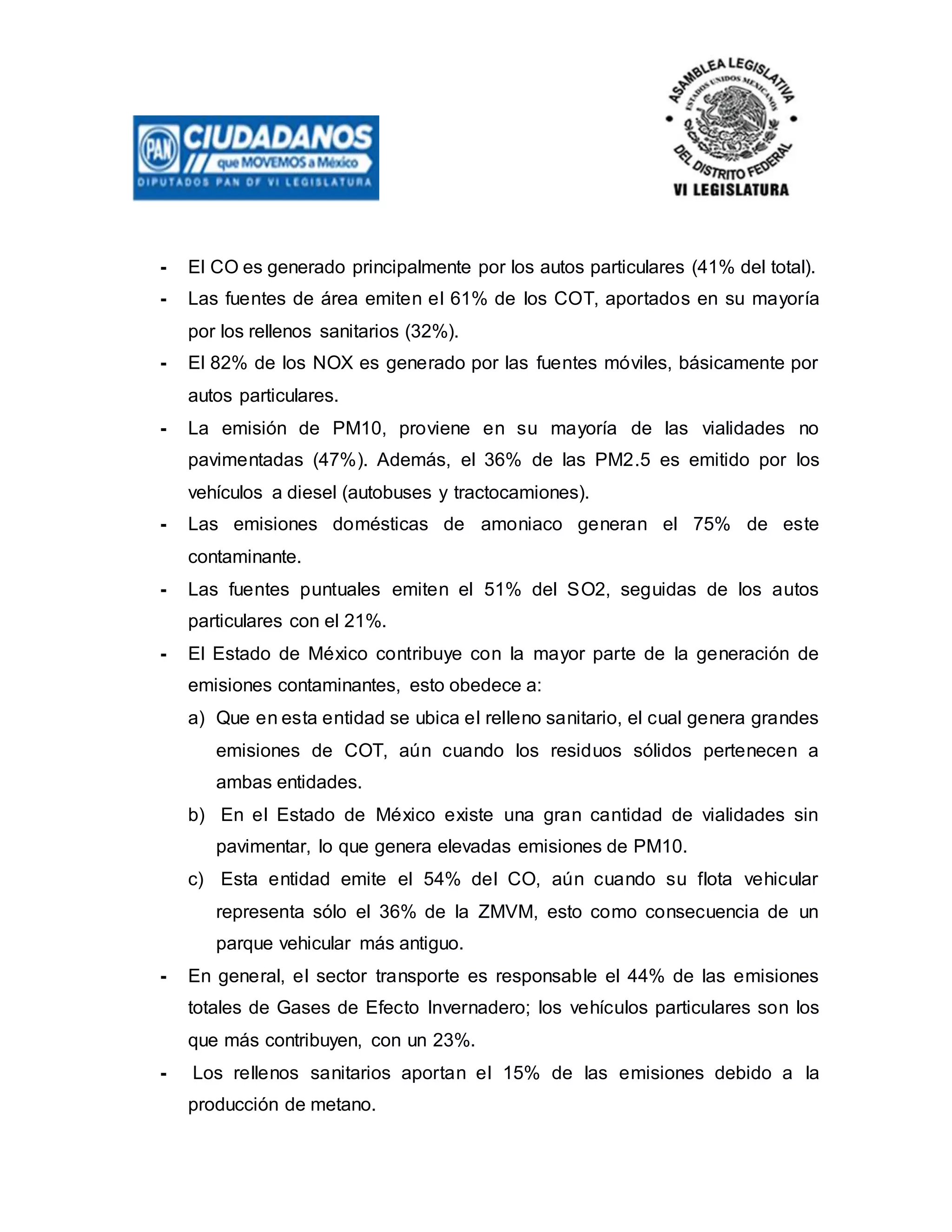 - El CO es generado principalmente por los autos particulares (41% del total).
- Las fuentes de área emiten el 61% de los COT, aportados en su mayoría
por los rellenos sanitarios (32%).
- El 82% de los NOX es generado por las fuentes móviles, básicamente por
autos particulares.
- La emisión de PM10, proviene en su mayoría de las vialidades no
pavimentadas (47%). Además, el 36% de las PM2.5 es emitido por los
vehículos a diesel (autobuses y tractocamiones).
- Las emisiones domésticas de amoniaco generan el 75% de este
contaminante.
- Las fuentes puntuales emiten el 51% del SO2, seguidas de los autos
particulares con el 21%.
- El Estado de México contribuye con la mayor parte de la generación de
emisiones contaminantes, esto obedece a:
a) Que en esta entidad se ubica el relleno sanitario, el cual genera grandes
emisiones de COT, aún cuando los residuos sólidos pertenecen a
ambas entidades.
b) En el Estado de México existe una gran cantidad de vialidades sin
pavimentar, lo que genera elevadas emisiones de PM10.
c) Esta entidad emite el 54% del CO, aún cuando su flota vehicular
representa sólo el 36% de la ZMVM, esto como consecuencia de un
parque vehicular más antiguo.
- En general, el sector transporte es responsable el 44% de las emisiones
totales de Gases de Efecto Invernadero; los vehículos particulares son los
que más contribuyen, con un 23%.
- Los rellenos sanitarios aportan el 15% de las emisiones debido a la
producción de metano.
 