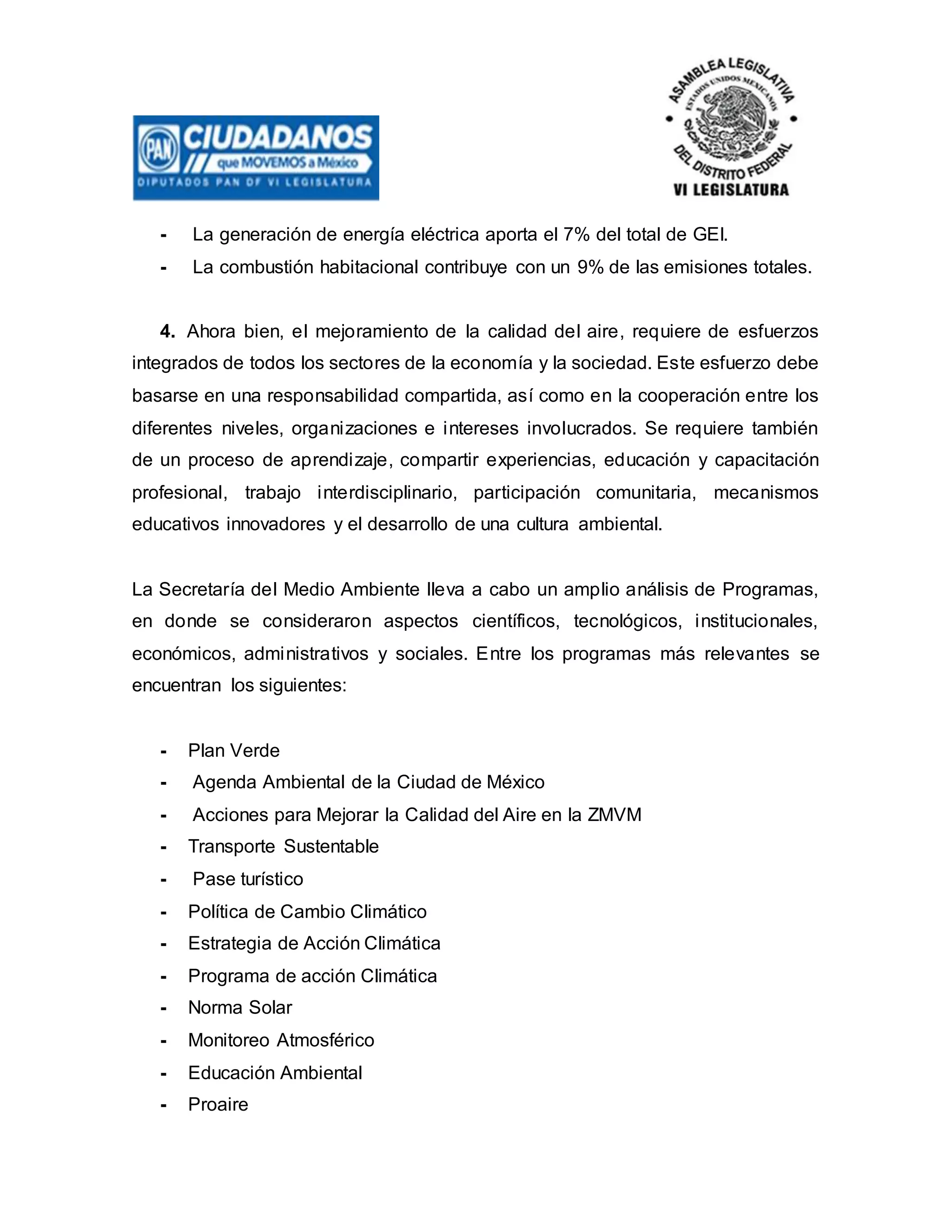 - La generación de energía eléctrica aporta el 7% del total de GEI.
- La combustión habitacional contribuye con un 9% de las emisiones totales.
4. Ahora bien, el mejoramiento de la calidad del aire, requiere de esfuerzos
integrados de todos los sectores de la economía y la sociedad. Este esfuerzo debe
basarse en una responsabilidad compartida, así como en la cooperación entre los
diferentes niveles, organizaciones e intereses involucrados. Se requiere también
de un proceso de aprendizaje, compartir experiencias, educación y capacitación
profesional, trabajo interdisciplinario, participación comunitaria, mecanismos
educativos innovadores y el desarrollo de una cultura ambiental.
La Secretaría del Medio Ambiente lleva a cabo un amplio análisis de Programas,
en donde se consideraron aspectos científicos, tecnológicos, institucionales,
económicos, administrativos y sociales. Entre los programas más relevantes se
encuentran los siguientes:
- Plan Verde
- Agenda Ambiental de la Ciudad de México
- Acciones para Mejorar la Calidad del Aire en la ZMVM
- Transporte Sustentable
- Pase turístico
- Política de Cambio Climático
- Estrategia de Acción Climática
- Programa de acción Climática
- Norma Solar
- Monitoreo Atmosférico
- Educación Ambiental
- Proaire
 