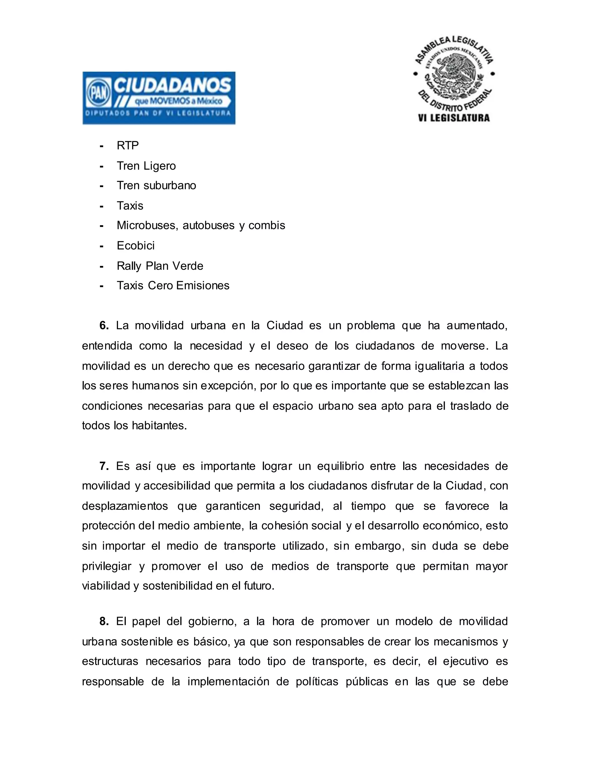 - RTP
- Tren Ligero
- Tren suburbano
- Taxis
- Microbuses, autobuses y combis
- Ecobici
- Rally Plan Verde
- Taxis Cero Emisiones
6. La movilidad urbana en la Ciudad es un problema que ha aumentado,
entendida como la necesidad y el deseo de los ciudadanos de moverse. La
movilidad es un derecho que es necesario garantizar de forma igualitaria a todos
los seres humanos sin excepción, por lo que es importante que se establezcan las
condiciones necesarias para que el espacio urbano sea apto para el traslado de
todos los habitantes.
7. Es así que es importante lograr un equilibrio entre las necesidades de
movilidad y accesibilidad que permita a los ciudadanos disfrutar de la Ciudad, con
desplazamientos que garanticen seguridad, al tiempo que se favorece la
protección del medio ambiente, la cohesión social y el desarrollo económico, esto
sin importar el medio de transporte utilizado, sin embargo, sin duda se debe
privilegiar y promover el uso de medios de transporte que permitan mayor
viabilidad y sostenibilidad en el futuro.
8. El papel del gobierno, a la hora de promover un modelo de movilidad
urbana sostenible es básico, ya que son responsables de crear los mecanismos y
estructuras necesarios para todo tipo de transporte, es decir, el ejecutivo es
responsable de la implementación de políticas públicas en las que se debe
 
