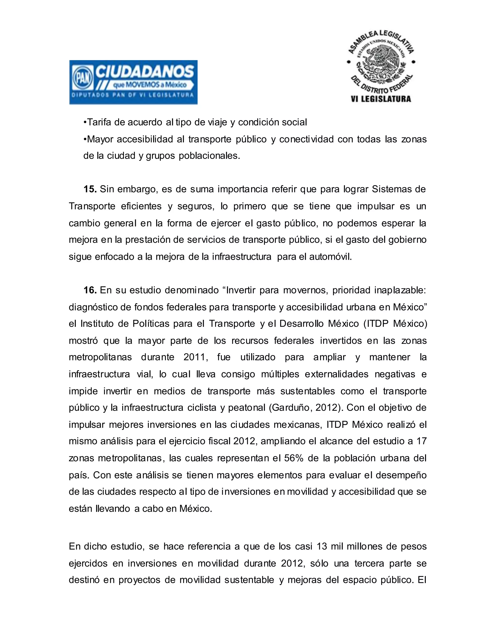 •Tarifa de acuerdo al tipo de viaje y condición social
•Mayor accesibilidad al transporte público y conectividad con todas las zonas
de la ciudad y grupos poblacionales.
15. Sin embargo, es de suma importancia referir que para lograr Sistemas de
Transporte eficientes y seguros, lo primero que se tiene que impulsar es un
cambio general en la forma de ejercer el gasto público, no podemos esperar la
mejora en la prestación de servicios de transporte público, si el gasto del gobierno
sigue enfocado a la mejora de la infraestructura para el automóvil.
16. En su estudio denominado “Invertir para movernos, prioridad inaplazable:
diagnóstico de fondos federales para transporte y accesibilidad urbana en México”
el Instituto de Políticas para el Transporte y el Desarrollo México (ITDP México)
mostró que la mayor parte de los recursos federales invertidos en las zonas
metropolitanas durante 2011, fue utilizado para ampliar y mantener la
infraestructura vial, lo cual lleva consigo múltiples externalidades negativas e
impide invertir en medios de transporte más sustentables como el transporte
público y la infraestructura ciclista y peatonal (Garduño, 2012). Con el objetivo de
impulsar mejores inversiones en las ciudades mexicanas, ITDP México realizó el
mismo análisis para el ejercicio fiscal 2012, ampliando el alcance del estudio a 17
zonas metropolitanas, las cuales representan el 56% de la población urbana del
país. Con este análisis se tienen mayores elementos para evaluar el desempeño
de las ciudades respecto al tipo de inversiones en movilidad y accesibilidad que se
están llevando a cabo en México.
En dicho estudio, se hace referencia a que de los casi 13 mil millones de pesos
ejercidos en inversiones en movilidad durante 2012, sólo una tercera parte se
destinó en proyectos de movilidad sustentable y mejoras del espacio público. El
 