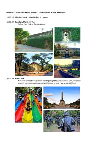 Paco Park - Luneta Park - Museo Pambata - Sunset Viewing [FEB 16 Tentatively]
10:00 AM Meeting Time @ United Nations LRT Station
11:00 AM Paco Park, Manila (10 Php)
Walk to Paco Park via Gen Luna street

12:30 PM Luneta Park
Walk back to UN Station and keep heading straight to Luneta Park via Gen Luna Street
Do check out Children's Playground and Diorama of Rizal's Martyrdom (20 Php).

 
