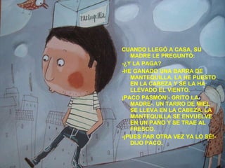 CUANDO LLEGÓ A CASA, SU MADRE LE PREGUNTÓ: -¿Y LA PAGA? -HE GANADO UNA BARRA DE MANTEQUILLA. LA HE PUESTO EN LA CABEZA Y SE LA HA LLEVADO EL VIENTO. ¡PACO PASMÓN!- GRITO LA MADRE-. UN TARRO DE MIEL SE LLEVA EN LA CABEZA. LA MANTEQUILLA SE ENVUELVE EN UN PAÑO Y SE TRAE AL FRESCO. -¡PUES PAR OTRA VEZ YA LO SÉ!- DIJO PACO. 