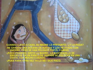 CUANDO LLEGÓ A CASA, SU MADRE LE PREGUNTÓ: -¿Y LA PAGA? -HE GANADO UNA DOCENA DE HUEVOS Y LOS HE ATADO CON UNPAÑO, PERO SE HAN PELEADO POR EL CAMINO. -¡PACO PASMÓN!- GRITÓ LA MADRE-. LA MANTEQUILLA SE ENVUELVE EN UN PAÑO.LOS  HUEVOS SE COLOCAN EN UNA CESTA, CON MUCHO CUIDADO. -¡PUES PARA OTRA VEZ YA LO SÉ!- DIJO PACO. 