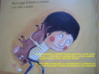 EL ENTERRADOR LE MANDÓ CAVAR UNA FOSA. CAVÓ, CAVÓ, CAVÓ… Y, SI NO SE LE HUBIESE ROTO LA PALA, HABRÍA SALIDO POR EL OTRO LADO DEL MUNDO. AL VER CÓMO TRABAJABA, EL ENTERRADOR LE OFRECIÓ UN BURRO PARA QUE PUDIERA REGRESAR AL DÍA SIGUIENTE 