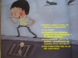 CUANDO LLEGÓ A CASA, SU MADRE LE PREGUNTÓ: -¿Y LA PAGA? -HE GANADO UNA MONEDA, PERO LA TRAÍA RODANDO Y SE ME HA PERDIDO. -¡PACO PASMÓN!- GRITO LA MADRE-. UNA MONEDA SE GUARDA EN EL BOLSILLO. -¡PUES PARA OTRA VEZ YA LO SÉ!- DIJO PACO. 