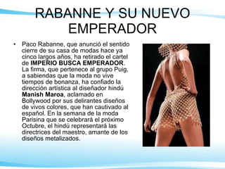 RABANNE Y SU NUEVO EMPERADOR Paco Rabanne, que anunció el sentido cierre de su casa de modas hace ya cinco largos años, ha retirado el cartel de  IMPERIO BUSCA EMPERADOR . La firma, que pertenece al grupo Puig, a sabiendas que la moda no vive tiempos de bonanza, ha confiado la dirección artística al diseñador hindú  Manish Maroa , aclamado en Bollywood por sus delirantes diseños de vivos colores, que han cautivado al español. En la semana de la moda Parisina que se celebrará el próximo Octubre, el hindú representará las directrices del maestro, amante de los diseños metalizados. 