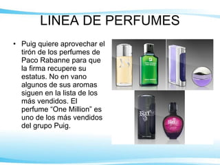 LINEA DE PERFUMES Puig quiere aprovechar el tirón de los perfumes de Paco Rabanne para que la firma recupere su estatus. No en vano algunos de sus aromas siguen en la lista de los más vendidos. El perfume “One Million” es uno de los más vendidos del grupo Puig. 