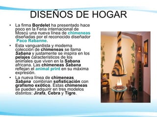 DISEÑOS DE HOGAR La firma  Bordelet  ha presentado hace poco en la Feria internacional de Moscú una nueva línea de  chimeneas  diseñadas por el reconocido diseñador  Paco Rabanne . Esta vanguardista y moderna colección de  chimeneas  se llama  Sabana  y justamente se inspira en los  pelajes  característicos de los animales que viven en la  Sabana  africana. Las  chimeneas  Sabana  reflejan el  animal print  en su máxima expresión. La nueva línea de  chimeneas  Sabana   combinan  sofisticación  con  grafismo exótico . Estas  chimeneas  se pueden adquirir en tres modelos distintos:  Jirafa ,  Cebra  y  Tigre . 