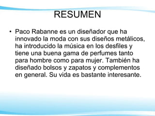 RESUMEN Paco Rabanne es un diseñador que ha innovado la moda con sus diseños metálicos, ha introducido la música en los desfiles y tiene una buena gama de perfumes tanto para hombre como para mujer. También ha diseñado bolsos y zapatos y  complementos en general.  Su vida es bastante interesante. 