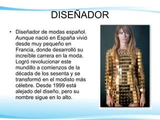 DISEÑADOR Diseñador de modas español. Aunque nació en España vivió desde muy pequeño en Francia, donde desarrolló su increíble carrera en la moda. Logró revolucionar este mundillo a comienzos de la década de los sesenta y se transformó en el modisto más célebre. Desde 1999 está alejado del diseño, pero su nombre sigue en lo alto. 