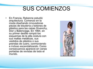 SUS COMIENZOS En Francia, Rabanne estudió arquitectura. Comenzó en la moda diseñando innovadoras piezas de bisutería y botones de plástico para las casas Givenchy, Dior y Balenciaga. En 1964, en su primer desfile rompió los esquemas de la alta costura con sus mallas metálicas, sus vestidos de plástico o sus prendas de cuero, conmoviendo e incluso escandalizando. Como consecuencia apareció en varias portadas de revistas de todo el mundo.  