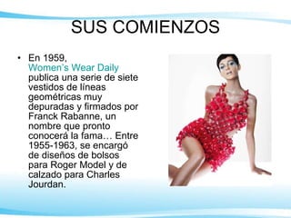 SUS COMIENZOS En 1959,  Women’s Wear Daily  publica una serie de siete vestidos de líneas geométricas muy depuradas y firmados por Franck Rabanne, un nombre que pronto conocerá la fama… Entre 1955-1963, se encargó de diseños de bolsos para Roger Model y de calzado para Charles Jourdan. 