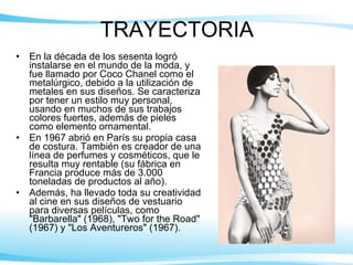TRAYECTORIA En la década de los sesenta logró instalarse en el mundo de la moda, y fue llamado por Coco Chanel como el metalúrgico, debido a la utilización de metales en sus diseños. Se caracteriza por tener un estilo muy personal, usando en muchos de sus trabajos colores fuertes, además de pieles como elemento ornamental. En 1967 abrió en París su propia casa de costura. También es creador de una línea de perfumes y cosméticos, que le resulta muy rentable (su fábrica en Francia produce más de 3.000 toneladas de productos al año). Además, ha llevado toda su creatividad al cine en sus diseños de vestuario para diversas películas, como "Barbarella" (1968), "Two for the Road" (1967) y "Los Aventureros" (1967). 