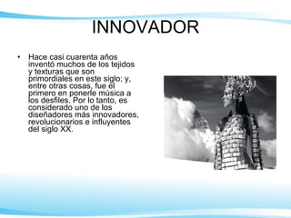 INNOVADOR Hace casi cuarenta años inventó muchos de los tejidos y texturas que son primordiales en este siglo; y, entre otras cosas, fue el primero en ponerle música a los desfiles. Por lo tanto, es considerado uno de los diseñadores más innovadores, revolucionarios e influyentes del siglo XX. 