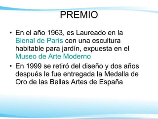 PREMIO En el año 1963, es Laureado en la  Bienal de París  con una escultura habitable para jardín, expuesta en el  Museo de Arte Moderno   En 1999 se retiró del diseño y dos años después le fue entregada la Medalla de Oro de las Bellas Artes de España 