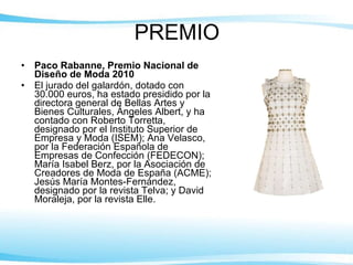 PREMIO Paco Rabanne, Premio Nacional de Diseño de Moda 2010  El jurado del galardón, dotado con 30.000 euros, ha estado presidido por la directora general de Bellas Artes y Bienes Culturales, Ángeles Albert, y ha contado con Roberto Torretta, designado por el Instituto Superior de Empresa y Moda (ISEM); Ana Velasco, por la Federación Española de Empresas de Confección (FEDECON); María Isabel Berz, por la Asociación de Creadores de Moda de España (ACME); Jesús María Montes-Fernández, designado por la revista Telva; y David Moraleja, por la revista Elle. 