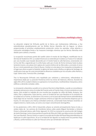 Orihuela
Plan de Acción Comercial

Estructura y morfología urbana.
7.1
La ubicación original de Orihuela partió de la Sierra, por motivaciones defensivas, y fue
extendiéndose paulatinamente por las fértiles tierras ribereñas del río Segura. La altura
proporcionaba al primitivo emplazamiento protección contra las avenidas, vistas abiertas y
colocación estratégica frente a las invasores enemigos mientras que las tierras ribereñas eran
ideales para cultivos y huertos.
La ocupación musulmana partió del castillo sobre el monte de San Miguel, reediﬁcado tras la
derrota de Teodomiro VIII. La ciudad intramuros se extendió por la ladera sur hasta el río rodeada
por una muralla cuyo trazado descendía por el monte hasta la calle Barranco, conectando con
la Cruz del Río y siguiendo por la orilla hasta subir por el este de forma tortuosa hasta la plaza
teniente Linares y las plazas de la iglesia de nuestra Señora de las Mercedes y cerrando el cerco
de sur a norte pasando por el barrio Nuevo. Existían en esta época tres mezquitas enclavadas en
el lugar que ahora ocupan la Catedral, la iglesia de Santa Justa y Ruﬁna y la iglesia de Santiago, de
modo que el eje que las unía concentraba la aﬂuencia ciudadana por las actuales calles Ramón y
Cajal. Santa Justa, Francisco Die y Santiago.
Tras la Reconquista Orihuela será repoblada por catalanes y valencianos, reforzándose la
importancia dada por su posición fronteriza entre los reinos de Valencia y Murcia. Durante los
siglos XIV y XV la ciudad cristiana se superpone a la musulmana, reutilizándose mezquitas y otros
ediﬁcios y abriendo contadas calles.
La renovación urbanística sucedió en la centuria ﬁnal de la Edad Media, cuando se consolidaron
arrabales extramuros como el arrabal del Puente junto al Puente Viejo, el único existente en esta
época. Este arrabal se rodeaba de una muralla que ocupaba las calles del Bado, Acequia, San
Isidro, Pilar y adyacentes. Estos barrios, como el arrabal de San Juan Bautista en la conexión de
la ciudad con su huerta, se ofrecieron a los moros y con el paso del tiempo fueron extendiéndose
hasta dejar de ser morerías. Surgen asimismo entorno al siglo XIV crecimientos dispersos por la
huerta. En esta época una intensa actividad comercial, conservada hasta tiempos recientes se
originó entorno a Santa Justa, así como una mayor concentración demográﬁca.
En los posteriores s.XVI y XVII el desarrollo urbano se orientó principalmente hacia el este, a
ambos lados de los caminos de Crevillente (ahora calles poeta Miguel Hernández y Antonio
Pinies) y Almoradí (ahora calle Pintor Agrasot). En 1553 se comenzó la construcción del Colegio
de Santo Domingo, junto al que perdura la puerta de Olma de 1548, que daba acceso al arrabal de
San Juan Bautista. Hacia el oeste se supera la muralla del Arrabal del Raval Roig extendiéndose el
tejido por la calle Capuchinos. Al sur el arrabal de San Agustín se amplía entre los puentes Viejo
y Nuevo, conformándose la calle San Pascual como eje vertebrador del barrio.

Urbanismo comercial

377

 