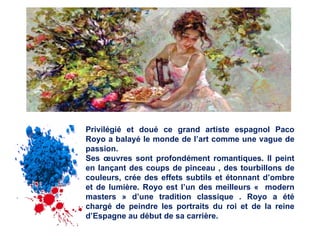 Privilégié et doué ce grand artiste espagnol Paco Royo a balayé le monde de l’art comme une vague de passion. Ses œuvres sont profondément romantiques. Il peint en lançant des coups de pinceau , des tourbillons de couleurs, crée des effets subtils et étonnant d’ombre et de lumière. Royo est l’un des meilleurs « modern masters » d’une tradition classique . Royo a été chargé de peindre les portraits du roi et de la reine d’Espagne au début de sa carrière.