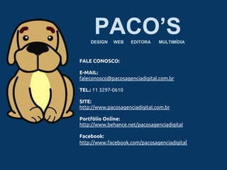 PACO’SDESIGN WEB EDITORA MULTIMÍDIA
FALE CONOSCO:
E-MAIL:
faleconosco@pacosagenciadigital.com.br
TEL.: 11 3297-0610
SITE:
http://www.pacosagenciadigital.com.br
Portfólio Online:
http://www.behance.net/pacosagenciadigital
Facebook:
http://www.facebook.com/pacosagenciadigital
 
