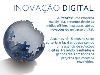 INOVAÇÃO DIGITAL
A Paco’s é uma empresa
multimídia, presente desde as
mídias offline, impressas até as
inovações do universo digital.
Atuamos há 15 anos no setor
editorial e faz 6 anos que somos
uma agência de soluções
digitais, trazendo resultados e
ganhos reais em todos os
projetos que estamos
envolvidos.
 