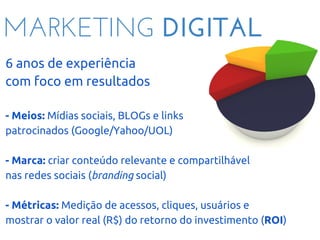 MARKETING DIGITAL
6 anos de experiência
com foco em resultados
- Meios: Mídias sociais, BLOGs e links
patrocinados (Google/Yahoo/UOL)
- Marca: criar conteúdo relevante e compartilhável
nas redes sociais (branding social)
- Métricas: Medição de acessos, cliques, usuários e
mostrar o valor real (R$) do retorno do investimento (ROI)
 