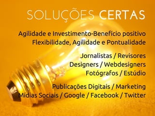 SOLUÇÕES CERTAS
Agilidade e Investimento-Benefício positivo
Flexibilidade, Agilidade e Pontualidade
Jornalistas / Revisores
Designers / Webdesigners
Fotógrafos / Estúdio
Publicações Digitais / Marketing
Mídias Sociais / Google / Facebook / Twitter
 