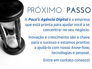 PRÓXIMO PASSO
A Paco’s Agência Digital é a empresa
que está pronta para ajudar você a se
concentrar no seu negócio.
Inovação e crescimento são a chave
para o sucesso e estamos prontos
a ajudá-lo com nosso know-how,
tecnologias e pessoal.
Entre em contato conosco!
 