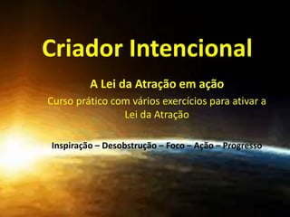 Criador Intencional
A Lei da Atração em ação
Curso prático com vários exercícios para ativar a
Lei da Atração
Inspiração – Desobstrução – Foco – Ação – Progresso
 