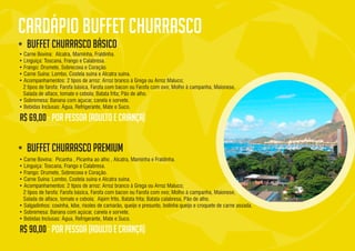 • Carne Bovina: Alcatra, Maminha, Fraldinha.
• Linguiça: Toscana, Frango e Calabresa.
• Frango: Drumete, Sobrecoxa e Coração.
• Carne Suína: Lombo, Costela suína e Alcatra suína.
• Acompanhamentos: 2 tipos de arroz: Arroz branco à Grega ou Arroz Maluco;
2 tipos de farofa: Farofa básica, Farofa com bacon ou Farofa com ovo; Molho à campanha, Maionese,
Salada de alface, tomate e cebola; Batata frita; Pão de alho.
• Sobremesa: Banana com açucar, canela e sorvete.
• Bebidas Inclusas: Água, Refrigerante, Mate e Suco.
• Carne Bovina: Picanha , Picanha ao alho , Alcatra, Maminha e Fraldinha.
• Linguiça: Toscana, Frango e Calabresa.
• Frango: Drumete, Sobrecoxa e Coração.
• Carne Suína: Lombo, Costela suína e Alcatra suína.
• Acompanhamentos: 2 tipos de arroz: Arroz branco à Grega ou Arroz Maluco;
2 tipos de farofa: Farofa básica, Farofa com bacon ou Farofa com ovo; Molho à campanha, Maionese,
Salada de alface, tomate e cebola; Aipim frito, Batata frita; Batata calabresa, Pão de alho.
• Salgadinhos: coxinha, kibe, risoles de camarão, queijo e presunto, bolinha queijo e croquete de carne assada.
• Sobremesa: Banana com açúcar, canela e sorvete.
• Bebidas Inclusas: Água, Refrigerante, Mate e Suco.
R$ 69,00
R$ 90,00
buffet churrasco premium
 