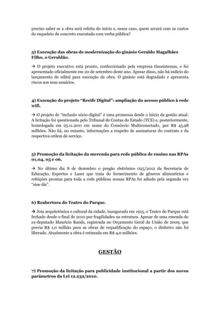 preciso saber se a obra será refeita do início e, nesse caso, quem arcará com os custos
do esqueleto de concreto executado com verba pública?



3) Execução das obras de modernização do ginásio Geraldo Magalhães
Filho, o Geraldão.

 O projeto executivo está pronto, confeccionado pela empresa Geosistemas, e foi
apresentado oficialmente em 20 de setembro deste ano. Apesar disso, não há indício do
lançamento de edital para execução da obra. O ginásio está degradado e apresenta
riscos aos seus usuários.



4) Execução do projeto “Recife Digital”: ampliação do acesso público à rede
wifi.

 O projeto de “inclusão sócio-digital” é uma promessa desde o início da gestão atual.
A licitação foi questionada pelo Tribunal de Contas do Estado (TCE) e, posteriormente,
homologada em 25.11.2011 em nome do Consórcio Multiconectado, por R$ 45,98
milhões. Não há, no entanto, informações a respeito de assinaturas do contrato e da
respectiva ordem de serviço.



5) Promoção da licitação da merenda para rede pública de ensino nas RPAs
01,04, 05 e 06.

 No último dia 8 de dezembro o pregão eletrônico 025/2012 da Secretaria de
Educação, Esportes e Lazer que trata do fornecimento de gêneros alimentícios e
refeições prontas para toda a rede públicas nessas RPAs foi adiado pela segunda vez
“sine die”.



6) Reabertura do Teatro do Parque.

 Joia arquitetônica e cultural da cidade, inaugurado em 1915, o Teatro do Parque está
fechado desde o final de 2010 por fragilidades na estrutura. Apesar de uma emenda do
ex-deputado Mauricio Rands, registrada no Orçamento Geral da União de 2009, que
previa R$ 1,0 milhão para as obras de requalificação do espaço, o dinheiro não foi
liberado. Atualmente a obra é estimada em R$ 4,0 milhões.



                                     GESTÃO


7) Promoção da licitação para publicidade institucional a partir dos novos
parâmetros da Lei 12.232/2010.
 