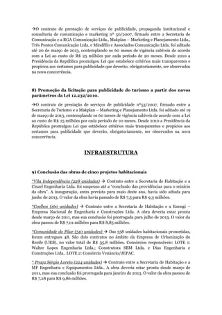 O contrato de prestação de serviços de publicidade, propaganda institucional e
consultoria de comunicação e marketing nº 50/2007, firmado entre a Secretaria de
Comunicação e a RGA Comunicação Ltda., Makplan – Marketing e Planejamento Ltda.,
Três Pontos Comunicação Ltda. e Mindêllo e Associados Comunicação Ltda. foi aditado
até 20 de março de 2013, contemplando os 60 meses de vigência cabíveis de acordo
com a Lei ao custo de R$ 25 milhões por cada período de 20 meses. Desde 2010 a
Presidência da República promulgou Lei que estabelece critérios mais transparentes e
propícios aos certames para publicidade que deverão, obrigatoriamente, ser observados
na nova concorrência.



8) Promoção da licitação para publicidade do turismo a partir dos novos
parâmetros da Lei 12.232/2010.

O contrato de prestação de serviços de publicidade nº53/2007, firmado entre a
Secretaria de Turismo e a Makplan – Marketing e Planejamento Ltda. foi aditado até 19
de março de 2013, contemplando os 60 meses de vigência cabíveis de acordo com a Lei
ao custo de R$ 25 milhões por cada período de 20 meses. Desde 2010 a Presidência da
República promulgou Lei que estabelece critérios mais transparentes e propícios aos
certames para publicidade que deverão, obrigatoriamente, ser observados na nova
concorrência.


                            INFRAESTRUTURA


9) Conclusão das obras de cinco projetos habitacionais

*Vila Independência (228 unidades)  Contrato entre a Secretaria de Habitação e a
Cinzel Engenharia Ltda. foi suspenso até a “conclusão das providências para o reinício
da obra”. A inauguração, antes prevista para maio deste ano, havia sido adiada para
junho de 2013. O valor da obra havia passado de R$ 7,5 para R$ 9,3 milhões.

*Coelhos (160 unidades)  Contrato entre a Secretaria de Habitação e a Enengi –
Empresa Nacional de Engenharia e Construções Ltda. A obra deveria estar pronta
desde março de 2011, mas sua conclusão foi prorrogada para julho de 2013. O valor da
obra passou de R$ 7,01 milhões para R$ 8,85 milhões.

*Comunidade do Pilar (510 unidades)  Das 558 unidades habitacionais prometidas,
foram entregues 48. São dois contratos no âmbito da Empresa de Urbanização do
Recife (URB), no valor total de R$ 35,8 milhões. Consórcios responsáveis: LOTE 1:
Walter Lopes Engenharia Ltda.; Construtora SBM Ltda. e Dias Engenharia e
Construções Ltda.. LOTE 2: Consórcio Venâncio/JEPAC.

* Praça Sérgio Loreto (224 unidades)  Contrato entre a Secretaria de Habitação e a
MF Engenharia e Equipamentos Ltda.. A obra deveria estar pronta desde março de
2011, mas sua conclusão foi prorrogada para janeiro de 2013. O valor da obra passou de
R$ 7,28 para R$ 9,86 milhões.
 