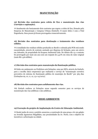 MANUTENÇÃO


15) Revisão dos contratos para coleta de lixo e manutenção das vias
(varrição e capinação).

 Atualmente são basicamente dois contratos que regem a coleta de lixo, firmado pela
Empresa de Manutenção e Limpeza Urbana (Emlurb). O maior deles é com a Vital
Engenharia. Seus prazos já foram prorrogados consecutivamente.



16) Revisão dos contratos para destinação e tratamento dos resíduos
sólidos.

 A totalidade dos resíduos sólidos produzida no Recife e coletada pela PCR está sendo
encaminhado, através de contrato assinado por dispensa de licitação, para um aterro
em Jaboatão, de propriedade da Ecopesa Ambiental Ltda. No último dia 13 o contrato
foi prorrogado por mais um ano com um reajuste de 4,47% em cima do valor original
(mais R$ 1,36 milhão).



17) Revisão dos contratos para manutenção da iluminação pública.

 Estão em andamento na Prefeitura seis licitações, uma por RPA, através da Emlurb,
para a escolha da(s) empresa(s) que realizarão o serviço de “manutenção corretiva
preventiva do sistema de iluminação pública do município do Recife” por 365 dias
(Licitações 09, 10, 11, 12, 13 e 14/2012).



18) Revisão dos contratos para asfaltamento das vias.

A Emlurb realizou 10 licitações nesse segundo semestre para os serviços de
manutenção das vias asfálticas e não asfálticas.



                             MEIO AMBIENTE


19) Execução do projeto de implantação do Centro de Educação Ambiental.

 Desde junho de 2010 o prefeito anunciou a construção de uma praça e de um galpão
na Avenida Agamenon Magalhães, nas proximidades da Av. Norte, com o objetivo de
incentivar a arborização na cidade.
 
