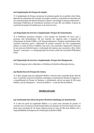 20) Implantação do Parque do Jiquiá.

 A implantação do Parque, promessa da primeira gestão do ex-prefeito João Paulo,
depende do andamento da execução do projeto executivo, contratado em dezembro de
2011 pela Secretaria de Desenvolvimento, Ciência e Tecnologia à empresa Policonsult –
Associação Politécnica de Consultoria (contrato 277) por R$ 1,36 milhão. O prazo de
conclusão do projeto foi adiado para 12 de maio de 2013.



21) Negociação do terreno e implantação: Parque da Tamarineira.

 A Prefeitura prometeu entregar o novo parque em dezembro de 2012, mas o
processo está atrasadíssimo. Há um contrato em vigência entre a Empresa de
Urbanização do Recife (URB) e a LF Empreendimentos e Projetos Arquitetônicos Ltda.
(contrato 059/2011) para a elaboração do projeto executivo do novo equipamento
urbano, ao custo de R$ 2,0 milhões, mas sem a sua conclusão é impossível a abertura
de um processo licitatório para a contratação da empresa que executará a obra. Outro
impasse - mais grave - é a desapropriação do terreno, ainda não executada (PCR/Santa
Casa).



22) Negociação do terreno e implantação: Parque dos Manguezais.

 Há um impasse entre a Marinha e a Prefeitura do Recife na liberação da área.



23) Reabertura do Parque do Caiara.

 A obra compõe ação do Capibaribe Melhor e deveria estar concluída desde abril de
2011. O contrato (015/2011) também contempla a construção do Parque de Apipucos e
a requalificação do Parque de Santana e, inicialmente, previa um gasto de R$ 24,55
milhões, mas já ultrapassou – através de aditivos – a casa dos R$ 30 milhões.




                                MOBILIDADE


24) Aceleração das obras da ponte Monteiro/Iputinga (3º perimetral).

 A obra faz parte do Capibaribe Melhor e é a parte mais atrasada do projeto. O
contrato com o Consórcio Cinzel/Camilo Brito foi assinado em fevereiro deste ano com
prazo para conclusão de 18 meses (Agosto/2013) ao custo de R$ 42,8 milhões sob a
responsabilidade da Empresa de Urbanização do Recife (URB).
 