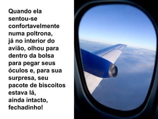 Quando ela
sentou-se
confortavelmente
numa poltrona,
já no interior do
avião, olhou para
dentro da bolsa
para pegar seus
óculos e, para sua
surpresa, seu
pacote de biscoitos
estava lá,
ainda intacto,
fechadinho!

 