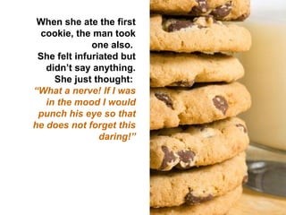 When she ate the first cookie, the man took one also.  She felt infuriated but didn’t say anything. She just thought:  “ What a nerve! If I was in the mood I would punch his eye so that he does not forget this daring!” 