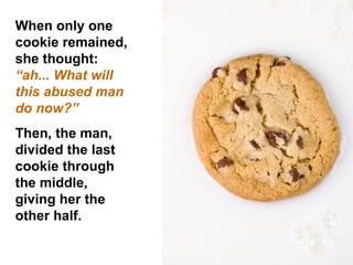 When only one  cookie remained, she thought:  “ah... What will this abused man  do now?”  Then, the man, divided the last cookie through the middle, giving her the other half.  