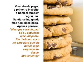 Quando ela pegou o primeiro biscoito, o homem também pegou um.  Sentiu-se indignada mas não disse nada.  Apenas pensou:  “ Mas que cara de pau! Se eu estivesse mais disposta  lhe daria um soco no olho para que ele nunca mais esquecesse  desse  atrevimento!” 