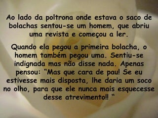 Ao lado da poltrona onde estava o saco de bolachas sentou-se um homem, que abriu uma revista e começou a ler. Quando ela pegou a primeira bolacha, o homem também pegou uma. Sentiu-se indignada mas não disse nada. Apenas pensou: “Mas que cara de pau! Se eu estivesse mais disposta, lhe daria um soco no olho, para que ele nunca mais esquecesse desse atrevimento!! “ 